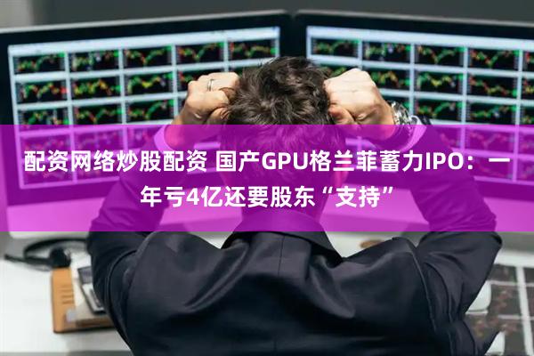 配资网络炒股配资 国产GPU格兰菲蓄力IPO：一年亏4亿还要股东“支持”