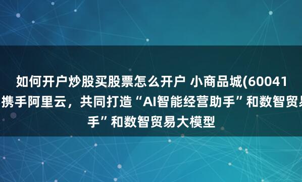 如何开户炒股买股票怎么开户 小商品城(600415.SH)：携手阿里云，共同打造“AI智能经营助手”和数智贸易大模型