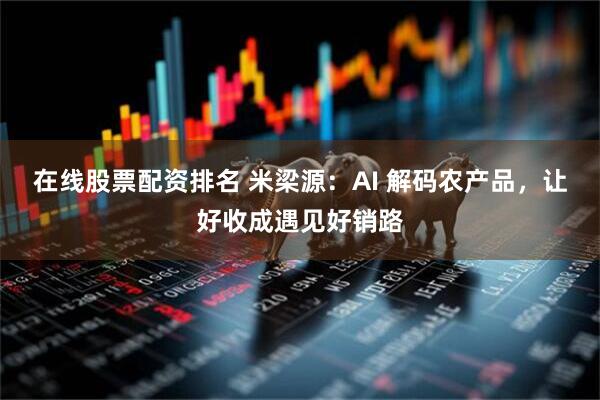 在线股票配资排名 米梁源：AI 解码农产品，让好收成遇见好销路