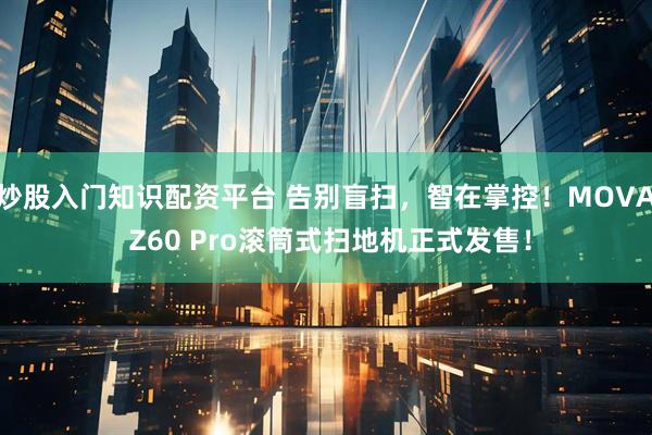 炒股入门知识配资平台 告别盲扫，智在掌控！MOVA Z60 Pro滚筒式扫地机正式发售！