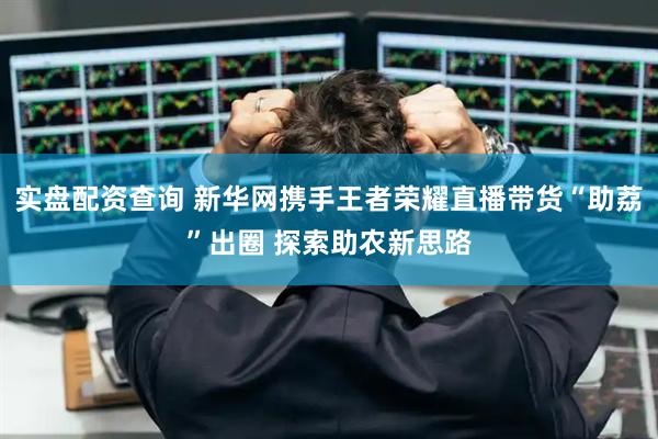 实盘配资查询 新华网携手王者荣耀直播带货“助荔”出圈 探索助农新思路