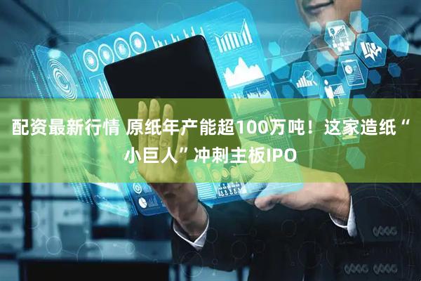 配资最新行情 原纸年产能超100万吨！这家造纸“小巨人”冲刺主板IPO