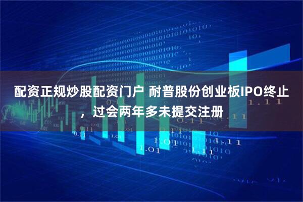 配资正规炒股配资门户 耐普股份创业板IPO终止，过会两年多未提交注册