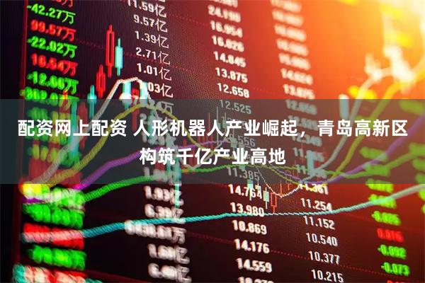 配资网上配资 人形机器人产业崛起，青岛高新区构筑千亿产业高地