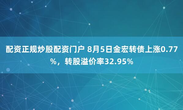 配资正规炒股配资门户 8月5日金宏转债上涨0.77%，转股溢价率32.95%