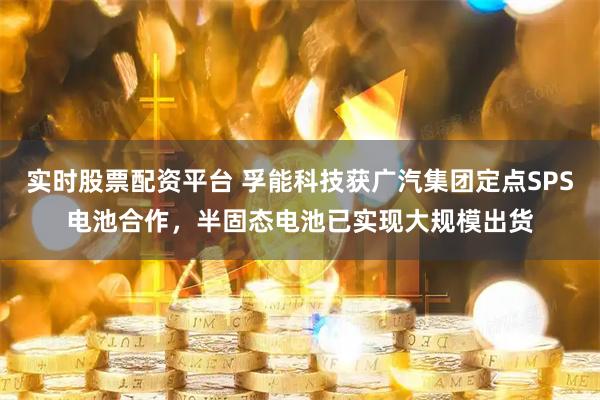 实时股票配资平台 孚能科技获广汽集团定点SPS电池合作，半固态电池已实现大规模出货