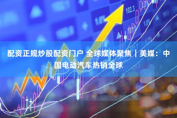 配资正规炒股配资门户 全球媒体聚焦｜美媒：中国电动汽车热销全球