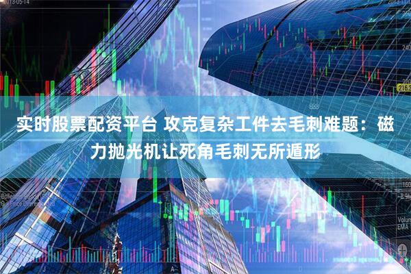 实时股票配资平台 攻克复杂工件去毛刺难题：磁力抛光机让死角毛刺无所遁形