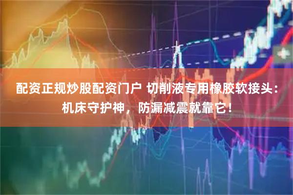 配资正规炒股配资门户 切削液专用橡胶软接头：机床守护神，防漏减震就靠它！