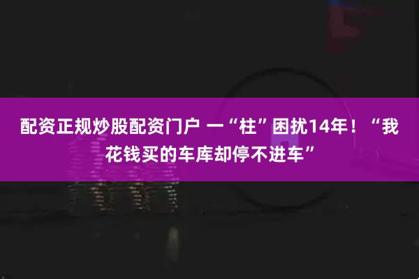 配资正规炒股配资门户 一“柱”困扰14年！“我花钱买的车库却停不进车”