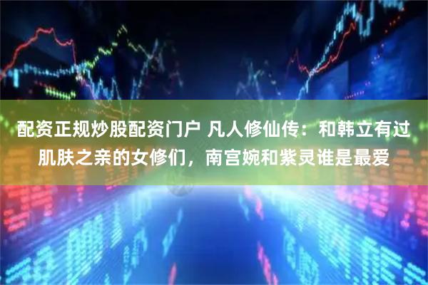 配资正规炒股配资门户 凡人修仙传：和韩立有过肌肤之亲的女修们，南宫婉和紫灵谁是最爱