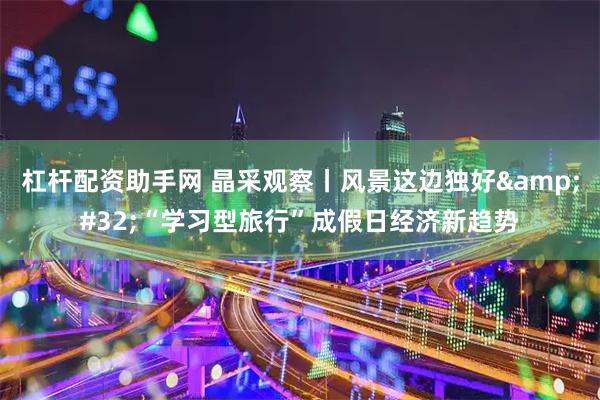 杠杆配资助手网 晶采观察丨风景这边独好 “学习型旅行”成假日经济新趋势