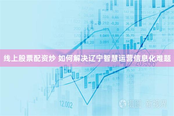 线上股票配资炒 如何解决辽宁智慧运营信息化难题
