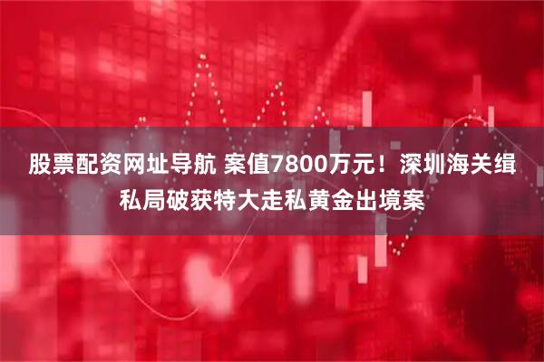 股票配资网址导航 案值7800万元！深圳海关缉私局破获特大走私黄金出境案