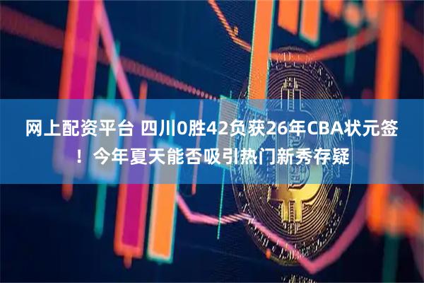 网上配资平台 四川0胜42负获26年CBA状元签！今年夏天能否吸引热门新秀存疑