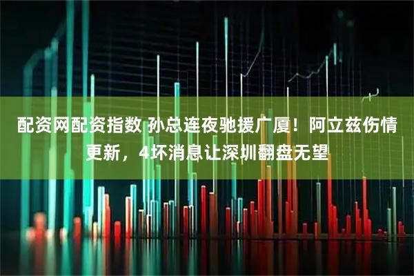 配资网配资指数 孙总连夜驰援广厦！阿立兹伤情更新，4坏消息让深圳翻盘无望