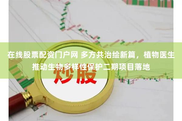 在线股票配资门户网 多方共治绘新篇，植物医生推动生物多样性保护二期项目落地