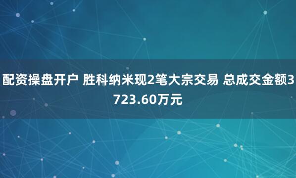 配资操盘开户 胜科纳米现2笔大宗交易 总成交金额3723.60万元