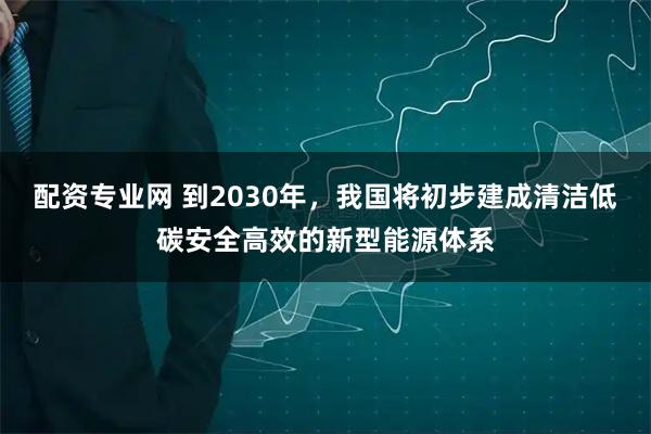 配资专业网 到2030年,我国将初步建成清洁低碳安全高效的新型能源体系