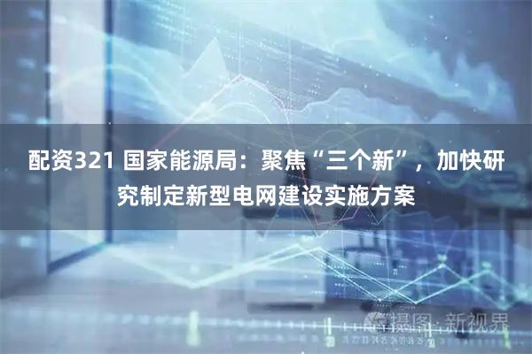 配资321 国家能源局:聚焦“三个新”,加快研究制定新型电网建设实施方案