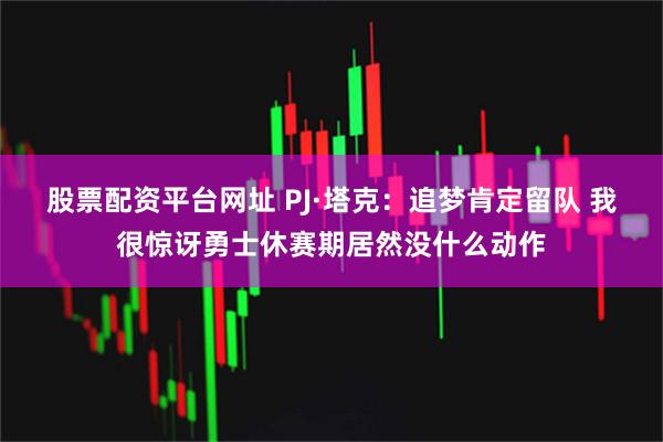 股票配资平台网址 PJ·塔克：追梦肯定留队 我很惊讶勇士休赛期居然没什么动作