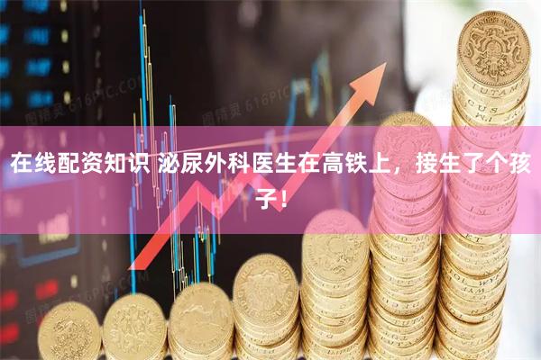 在线配资知识 泌尿外科医生在高铁上，接生了个孩子！