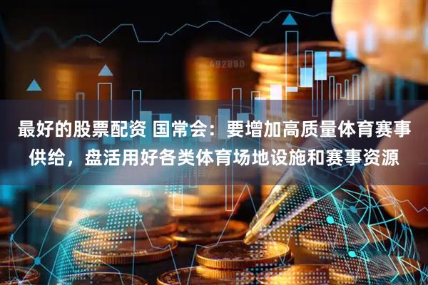最好的股票配资 国常会：要增加高质量体育赛事供给，盘活用好各类体育场地设施和赛事资源